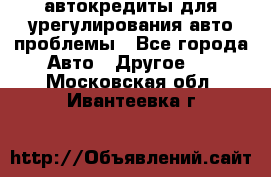 автокредиты для урегулирования авто проблемы - Все города Авто » Другое   . Московская обл.,Ивантеевка г.